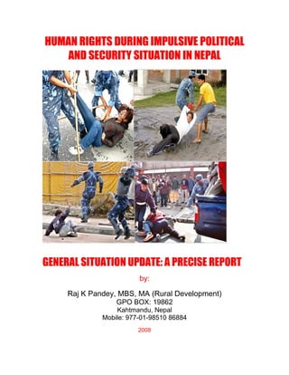 HUMAN RIGHTS DURING IMPULSIVE POLITICAL
    AND SECURITY SITUATION IN NEPAL




GENERAL SITUATION UPDATE: A PRECISE REPORT
                         by:

     Raj K Pandey, MBS, MA (Rural Development)
                  GPO BOX: 19862
                  Kahtmandu, Nepal
              Mobile: 977-01-98510 86884
                         2008
 
