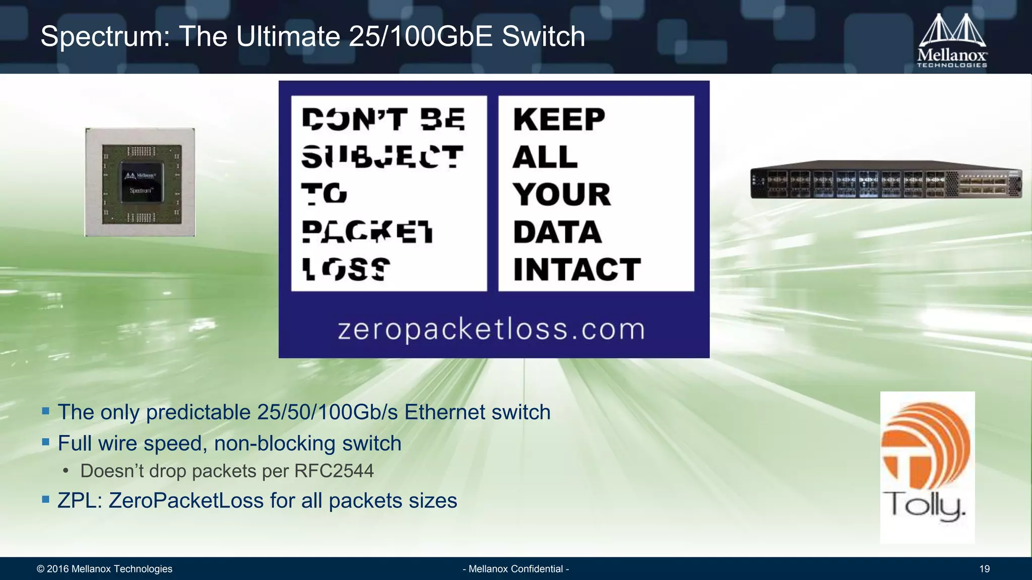© 2016 Mellanox Technologies 19- Mellanox Confidential -
Spectrum: The Ultimate 25/100GbE Switch
 The only predictable 25/50/100Gb/s Ethernet switch
 Full wire speed, non-blocking switch
• Doesn’t drop packets per RFC2544
 ZPL: ZeroPacketLoss for all packets sizes
 