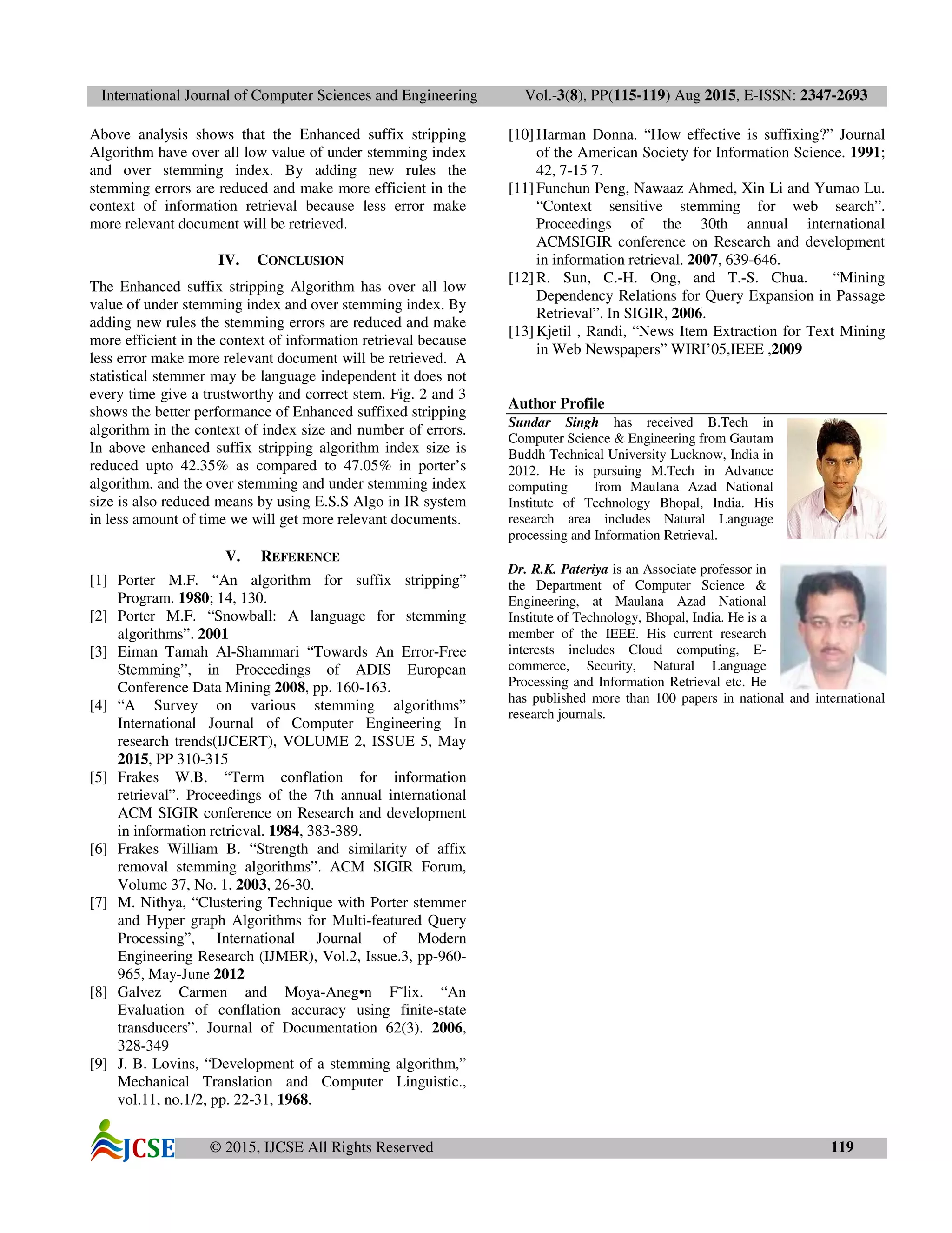 International Journal of Computer Sciences and Engineering Vol.-3(8), PP(115-119) Aug 2015, E-ISSN: 2347-2693
© 2015, IJCSE All Rights Reserved 119
Above analysis shows that the Enhanced suffix stripping
Algorithm have over all low value of under stemming index
and over stemming index. By adding new rules the
stemming errors are reduced and make more efficient in the
context of information retrieval because less error make
more relevant document will be retrieved.
IV. CONCLUSION
The Enhanced suffix stripping Algorithm has over all low
value of under stemming index and over stemming index. By
adding new rules the stemming errors are reduced and make
more efficient in the context of information retrieval because
less error make more relevant document will be retrieved. A
statistical stemmer may be language independent it does not
every time give a trustworthy and correct stem. Fig. 2 and 3
shows the better performance of Enhanced suffixed stripping
algorithm in the context of index size and number of errors.
In above enhanced suffix stripping algorithm index size is
reduced upto 42.35% as compared to 47.05% in porter’s
algorithm. and the over stemming and under stemming index
size is also reduced means by using E.S.S Algo in IR system
in less amount of time we will get more relevant documents.
V. REFERENCE
[1] Porter M.F. “An algorithm for suffix stripping”
Program. 1980; 14, 130.
[2] Porter M.F. “Snowball: A language for stemming
algorithms”. 2001
[3] Eiman Tamah Al-Shammari “Towards An Error-Free
Stemming”, in Proceedings of ADIS European
Conference Data Mining 2008, pp. 160-163.
[4] “A Survey on various stemming algorithms”
International Journal of Computer Engineering In
research trends(IJCERT), VOLUME 2, ISSUE 5, May
2015, PP 310-315
[5] Frakes W.B. “Term conflation for information
retrieval”. Proceedings of the 7th annual international
ACM SIGIR conference on Research and development
in information retrieval. 1984, 383-389.
[6] Frakes William B. “Strength and similarity of affix
removal stemming algorithms”. ACM SIGIR Forum,
Volume 37, No. 1. 2003, 26-30.
[7] M. Nithya, “Clustering Technique with Porter stemmer
and Hyper graph Algorithms for Multi-featured Query
Processing”, International Journal of Modern
Engineering Research (IJMER), Vol.2, Issue.3, pp-960-
965, May-June 2012
[8] Galvez Carmen and Moya-Aneg•n F˜lix. “An
Evaluation of conflation accuracy using finite-state
transducers”. Journal of Documentation 62(3). 2006,
328-349
[9] J. B. Lovins, “Development of a stemming algorithm,”
Mechanical Translation and Computer Linguistic.,
vol.11, no.1/2, pp. 22-31, 1968.
[10]Harman Donna. “How effective is suffixing?” Journal
of the American Society for Information Science. 1991;
42, 7-15 7.
[11]Funchun Peng, Nawaaz Ahmed, Xin Li and Yumao Lu.
“Context sensitive stemming for web search”.
Proceedings of the 30th annual international
ACMSIGIR conference on Research and development
in information retrieval. 2007, 639-646.
[12]R. Sun, C.-H. Ong, and T.-S. Chua. “Mining
Dependency Relations for Query Expansion in Passage
Retrieval”. In SIGIR, 2006.
[13]Kjetil , Randi, “News Item Extraction for Text Mining
in Web Newspapers” WIRI’05,IEEE ,2009
Author Profile
Sundar Singh has received B.Tech in
Computer Science & Engineering from Gautam
Buddh Technical University Lucknow, India in
2012. He is pursuing M.Tech in Advance
computing from Maulana Azad National
Institute of Technology Bhopal, India. His
research area includes Natural Language
processing and Information Retrieval.
Dr. R.K. Pateriya is an Associate professor in
the Department of Computer Science &
Engineering, at Maulana Azad National
Institute of Technology, Bhopal, India. He is a
member of the IEEE. His current research
interests includes Cloud computing, E-
commerce, Security, Natural Language
Processing and Information Retrieval etc. He
has published more than 100 papers in national and international
research journals.
 