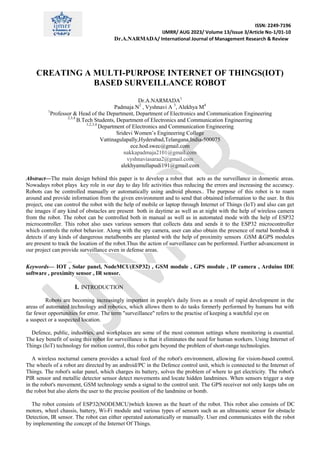 ISSN: 2249-7196
IJMRR/ AUG 2023/ Volume 13/Issue 3/Article No-1/01-10
Dr.A.NARMADA/ International Journal of Management Research & Review
CREATING A MULTI-PURPOSE INTERNET OF THINGS(IOT)
BASED SURVEILLANCE ROBOT
Dr.A.NARMADA1
Padmaja N2
, Vyshnavi A 3
, Alekhya M4
1
Professor & Head of the Department, Department of Electronics and Communication Engineering
2,3,4
B.Tech Students, Department of Electronics and Communication Engineering
1,2,3,4
Department of Electronics and Communication Engineering
Sridevi Women’s Engineering College
Vattinagulapally,Hyderabad,Telangana,India-500075
ece.hod.swec@gmail.com
nakkapadmaja2101@gmail.com
vyshnaviasaraa2@gmail.com
alekhyamullapudi191@gmail.com
Abstract—The main design behind this paper is to develop a robot that acts as the surveillance in domestic areas.
Nowadays robot plays key role in our day to day life activities thus reducing the errors and increasing the accuracy.
Robots can be controlled manually or automatically using android phones.. The purpose of this robot is to roam
around and provide information from the given environment and to send that obtained information to the user. In this
project, one can control the robot with the help of mobile or laptop through Internet of Things (IoT) and also can get
the images if any kind of obstacles are present both in daytime as well as at night with the help of wireless camera
from the robot. The robot can be controlled both in manual as well as in automated mode with the help of ESP32
microcontroller. This robot also uses various sensors that collects data and sends it to the ESP32 microcontroller
which controls the robot behavior. Along with the spy camera, user can also obtain the presence of metal bombs& it
detects if any kinds of dangerous metalbombs are planted with the help of proximity sensors .GSM &GPS modules
are present to track the location of the robot.Thus the action of surveillance can be performed. Further advancement in
our project can provide surveillance even in defense areas.
Keywords— IOT , Solar panel, NodeMCU(ESP32) , GSM module , GPS module , IP camera , Arduino IDE
software , proximity sensor , IR sensor.
I. INTRODUCTION
Robots are becoming increasingly important in people's daily lives as a result of rapid development in the
areas of automated technology and robotics, which allows them to do tasks formerly performed by humans but with
far fewer opportunities for error. The term "surveillance" refers to the practise of keeping a watchful eye on
a suspect or a suspected location.
Defence, public, industries, and workplaces are some of the most common settings where monitoring is essential.
The key benefit of using this robot for surveillance is that it eliminates the need for human workers. Using Internet of
Things (IoT) technology for motion control, this robot gets beyond the problem of short-range technologies.
A wireless nocturnal camera provides a actual feed of the robot's environment, allowing for vision-based control.
The wheels of a robot are directed by an android/PC in the Defence control unit, which is connected to the Internet of
Things. The robot's solar panel, which charges its battery, solves the problem of where to get electricity. The robot's
PIR sensor and metallic detector sensor detect movements and locate hidden landmines. When sensors trigger a stop
in the robot's movement, GSM technology sends a signal to the control unit. The GPS receiver not only keeps tabs on
the robot but also alerts the user to the precise position of the landmine or bomb.
The robot consists of ESP32(NODEMCU)which known as the heart of the robot. This robot also consists of DC
motors, wheel chassis, battery, Wi-Fi module and various types of sensors such as an ultrasonic sensor for obstacle
Detection, IR sensor. The robot can either operated automatically or manually. User end communicates with the robot
by implementing the concept of the Internet Of Things.
 