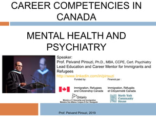 CAREER COMPETENCIES IN
CANADA
MENTAL HEALTH AND
PSYCHIATRY
Speaker:
Prof. Peivand Pirouzi, Ph.D., MBA, CCPE, Cert. Psychiatry
Lead Education and Career Mentor for Immigrants and
Refugees
http://www.linkedin.com/in/pirouzi
Prof. Peivand Pirouzi, 2019
 
