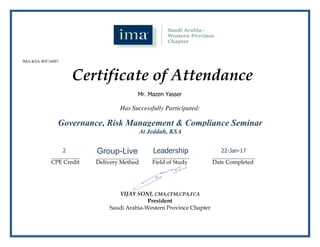 Has Successfully Participated:
__________
CPE Credit
_______________
Delivery Method
_____________
Field of Study
_______________
Date Completed
VIJAY SONI, CMA,CFM,CPA,FCA
President
Saudi Arabia-Western Province Chapter
Certificate of Attendance
IMA-KSA-WP/16097
Mr. Mazen Yasser
Governance, Risk Management & Compliance Seminar
At Jeddah, KSA
2 Group-Live Leadership 22-Jan-17
 
