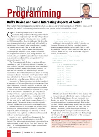 The Joy of
Programming                                                                                                             S.G. GaneSh

Duff’s Device and Some Interesting Aspects of Switch
The switch statement appears mundane; what can be special or interesting about it? In this issue, we’ll
explore the switch statement—you may realise that you’ve underestimated its value!


C
         /C++ allows only integer types for use in case              send(short *to, short *from, int count){
         statements. Why can’t we use floating point numbers?                 do
         Because C designers thought that it is not a good idea:                         *to = *from++;
checking the exact equality in floating point is not portable                 while(--count>0);
[ref: C99 rationale]. How about string literals? It is allowed in    }   // this program fails if count is equal to zero.
many languages that evolved from C, such as C#, which is a             and this version, compiled in a VAX C compiler, ran
useful feature. Since switch is for integral types, a compiler      very slow. The reason is that the compiler translates
can translate it to efficient code, as we will now see.             do-while as a pair of two gotos and labels (one for each
     Which of the two is better: a switch statement or              true and false case); for every condition check, a goto is
cascading if-else statements? Well, a switch expresses              executed, which makes it slow. So Tom Duff proposed
the programmer’s intentions more clearly than an if-else            another, faster version:
cascade. Also, you might be surprised to know that a switch               send(short *to, short *from, int count){
is, in general, more efficient than an equivalent if-else             register n=(count+7)/8;
statement sequence! Why?                                              // get number of times to execute do...while loop
     The if-else statement is flexible: it can have different         switch(count%8){
conditions for each ‘if’ statement; also each condition can                   // go to the remaining mod value
have (different) variables for comparison in the conditional                  case 0: do{ *to = *from++;
expression. However, a switch statement is limited: it can                    case 7: *to = *from++;
have only one condition and the matching of the case                          case 6: *to = *from++;
statements to the condition expression is always an equality                  case 5: *to = *from++;
comparison; the case statements are always constant values                    case 4: *to = *from++;
(and not variables). Because of these reasons, the compiler                   case 3: *to = *from++;
can do a better job and generate efficient code. How?                         case 2: *to = *from++;
     A sequence of if-else statements is typically translated                 case 1: *to = *from++;
as a sequence of labels and jump statements (gotos). For a                    }while(--n>0);
switch statement, a compiler generates an internal table to                   // this loop is executed n times
find the matches at runtime. Depending on the constants                  }
in the case statements, the table can be a look-up or range          }
table. If the constants are unrelated, the comparison is             // this program fails if count is equal to zero.
usually done at the beginning and the jump is made to                   The idea is to find out the number of times the loop is to
the specific entry in the table (i.e., a look-up table). If         be executed in n and call switch to copy for modulus value.
the constants are related and within a range (e.g., ‘0’ to          The do-while loop just ignores the case statements since
‘9’), the jump can be made for each range of values (i.e.,          they are just labels. This technique exploits the fact that
a range table). For example, a Java compiler internally             case statements do not break automatically. This version
compiles the switch statements into either lookupswitch             ran faster than the do-while loop version (one goto for one
or tableswitch bytecodes. So the switch is typically more           statement) because this version has less gotos (only one
efficient than if-else statements (unless the compiler is           goto for 8 statements) when the compiler translates it.
very smart, which is unlikely). The efficiency of switch                Even though this technique clearly exploits the fall
statements is often exploited in different techniques and           through nature of C switch statements, it is (fortunately)
we’ll now look at an unusual case.                                  not widely used; it is good to be aware of this technique,
     A source of nasty bugs in C-based languages is that            but don’t use it!
the case statements in the switch statement are fall-
through. The ‘fall-through’ nature of switch is exploited in a       S.G. Ganesh is a research engineer in Siemens (Corporate
technique called as Duff’s device [Tom Duff, ‘netnews’, May          Technology). His latest book is “60 Tips on Object Oriented
                                                                     Programming”, published by Tata McGraw-Hill. You can
1984]. The following function which copies count number
                                                                     reach him at sgganesh@gmail.com
of bytes pointed by from to to:


106    September 2008   |   LINUX For YoU   |   www.openItis.com
 