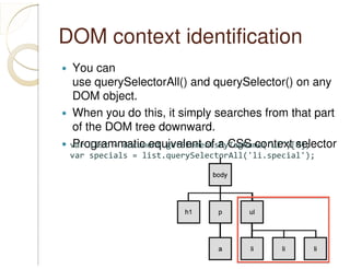 DOM context identification
You can
use querySelectorAll() and querySelector() on any
DOM object.
When you do this, it simply searches from that part
of the DOM tree downward.
Programmatic equivalent of a CSS context selectorvar list = document.getElementsByTagName("ul")[0];
var specials = list.querySelectorAll('li.special');
 