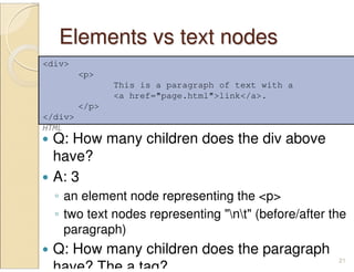 Elements vs text nodesElements vs text nodes
Q: How many children does the div above
have?
A: 3
◦ an element node representing the <p>
◦ two text nodes representing "nt" (before/after the
paragraph)
Q: How many children does the paragraph
have? The a tag?
21
<div>
<p>
This is a paragraph of text with a
<a href="page.html">link</a>.
</p>
</div>
HTML
 