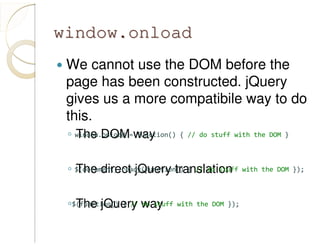 window.onloadwindow.onload
We cannot use the DOM before the
page has been constructed. jQuery
gives us a more compatibile way to do
this.
◦ The DOM way
◦ The direct jQuery translation
◦ The jQuery way
window.onload = function() { // do stuff with the DOM }
$(document).ready(function() { // do stuff with the DOM });
$(function() { // do stuff with the DOM });
 