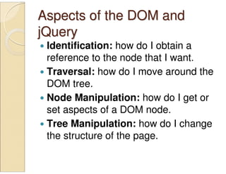 Aspects of the DOM andAspects of the DOM and
jQueryjQuery
Identification: how do I obtain a
reference to the node that I want.
Traversal: how do I move around the
DOM tree.
Node Manipulation: how do I get or
set aspects of a DOM node.
Tree Manipulation: how do I change
the structure of the page.
 