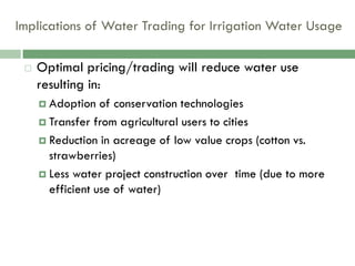 Implications of Water Trading for Irrigation Water Usage

    Optimal pricing/trading will reduce water use
     resulting in:
      Adoption   of conservation technologies
      Transfer from agricultural users to cities

      Reduction in acreage of low value crops (cotton vs.
       strawberries)
      Less water project construction over time (due to more
       efficient use of water)
 