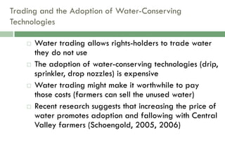 Trading and the Adoption of Water-Conserving
Technologies

       Water trading allows rights-holders to trade water
        they do not use
       The adoption of water-conserving technologies (drip,
        sprinkler, drop nozzles) is expensive
       Water trading might make it worthwhile to pay
        those costs (farmers can sell the unused water)
       Recent research suggests that increasing the price of
        water promotes adoption and fallowing with Central
        Valley farmers (Schoengold, 2005, 2006)
 