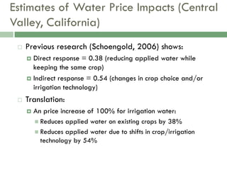 Estimates of Water Price Impacts (Central
Valley, California)
    Previous research (Schoengold, 2006) shows:
      Direct response = 0.38 (reducing applied water while
       keeping the same crop)
      Indirect response = 0.54 (changes in crop choice and/or
       irrigation technology)
    Translation:
        An price increase of 100% for irrigation water:
          Reduces applied water on existing crops by 38%
          Reduces applied water due to shifts in crop/irrigation
           technology by 54%
 