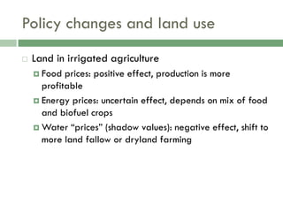 Policy changes and land use
   Land in irrigated agriculture
     Food  prices: positive effect, production is more
      profitable
     Energy prices: uncertain effect, depends on mix of food
      and biofuel crops
     Water “prices” (shadow values): negative effect, shift to
      more land fallow or dryland farming
 