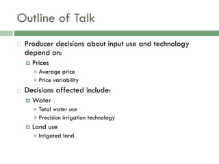 Outline of Talk
   Producer decisions about input use and technology
    depend on:
       Prices
         Average price
         Price variability

   Decisions affected include:
       Water
         Total water use
         Precision irrigation technology
       Land use
           Irrigated land
 