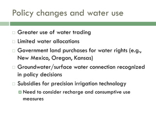 Policy changes and water use
   Greater use of water trading
   Limited water allocations
   Government land purchases for water rights (e.g.,
    New Mexico, Oregon, Kansas)
   Groundwater/surface water connection recognized
    in policy decisions
   Subsidies for precision irrigation technology
     Need to consider recharge and consumptive use
      measures
 