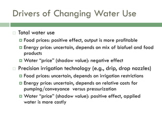 Drivers of Changing Water Use
   Total water use
     Food prices: positive effect, output is more profitable
     Energy price: uncertain, depends on mix of biofuel and food
      products
     Water “price” (shadow value): negative effect

   Precision irrigation technology (e.g., drip, drop nozzles)
     Food prices: uncertain, depends on irrigation restrictions
     Energy price: uncertain, depends on relative costs for
      pumping/conveyance versus pressurization
     Water “price” (shadow value): positive effect, applied
      water is more costly
 