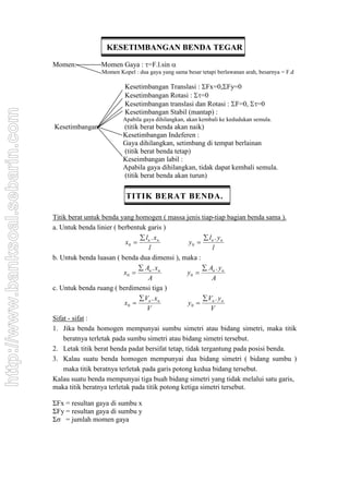 KESETIMBANGAN BENDA TEGAR
Momen: Momen Gaya : =F.l.sin 
Momen Kopel : dua gaya yang sama besar tetapi berlawanan arah, besarnya = F.d
Kesetimbangan Translasi : Fx=0,Fy=0
Kesetimbangan Rotasi : =0
Kesetimbangan translasi dan Rotasi : F=0, =0
Kesetimbangan Stabil (mantap) :
Apabila gaya dihilangkan, akan kembali ke kedudukan semula.
Kesetimbangan (titik berat benda akan naik)
Kesetimbangan Indeferen :
Gaya dihilangkan, setimbang di tempat berlainan
(titik berat benda tetap)
Keseimbangan labil :
Apabila gaya dihilangkan, tidak dapat kembali semula.
(titik berat benda akan turun)
TITIK BERAT BENDA.
Titik berat untuk benda yang homogen ( massa jenis tiap-tiap bagian benda sama ).
a. Untuk benda linier ( berbentuk garis )
x
l x
l
n n
0 
 .
y
l y
l
n n
0 
 .
b. Untuk benda luasan ( benda dua dimensi ), maka :
x
A x
A
n n
0 
 .
y
A y
A
n n
0 
 .
c. Untuk benda ruang ( berdimensi tiga )
x
V x
V
n n
0 
 .
y
V y
V
n n
0 
 .
Sifat - sifat :
1. Jika benda homogen mempunyai sumbu simetri atau bidang simetri, maka titik
beratnya terletak pada sumbu simetri atau bidang simetri tersebut.
2. Letak titik berat benda padat bersifat tetap, tidak tergantung pada posisi benda.
3. Kalau suatu benda homogen mempunyai dua bidang simetri ( bidang sumbu )
maka titik beratnya terletak pada garis potong kedua bidang tersebut.
Kalau suatu benda mempunyai tiga buah bidang simetri yang tidak melalui satu garis,
maka titik beratnya terletak pada titik potong ketiga simetri tersebut.
ΣFx = resultan gaya di sumbu x
ΣFy = resultan gaya di sumbu y
Σσ = jumlah momen gaya
http://www.banksoal.sebarin.com
 