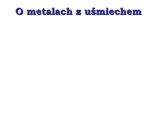 O metalach z uśmiechemO metalach z uśmiechem
 