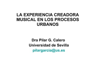 LA EXPERIENCIA CREADORA MUSICAL EN LOS PROCESOS URBANOS Dra Pilar G. Calero  Universidad de Sevilla [email_address] 