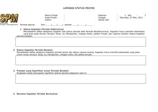 LAPORAN STATUS PROYEK


                                Nama Proyek         :                                 Halaman            :       1 dari      :      3
                                Kode Proyek         :                                 Tanggal            :   Saturday, 07 May, 2011
                                Sistem              :                                 Dibuat oleh        :

      Periode laporan       Dari :____/____/____/ sampai: ____/______/_____

       1. Status Kegiatan Periode Sebelumnya
          Menyediakan daftar pelaporan kegiatan dab status periode sebe Periode Berjalanlumnya. Kegiatan harus memiliki keterkaitan
          yang jelas pada Rincian Struktur Kerja, Isu Manajemen, mitigasi Risiko, jadwal Proyek, dan Laporan terakhir Status Kegiatan
   periode berjalan.




2. Status Kegiatan Periode Berjalan
   Menyediakan daftar pelaporan kegiatan periode lancer dan status masing-masing. Kegiatan harus memiliki keterkaitan yang jelas
   untuk rincian struktur kerja, isu manajemen, mitigasi risiko, dan jadwal proyek.




3. Prestasi yang Signifikan untuk Periode Berjalan
   Ringkasan setiap pencapaian signifikan selama periode pelaporan saat ini.




4. Rencana Kegiatan Periode Berikutnya
 