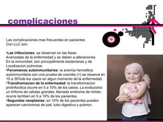 complicaciones
Las complicaciones mas frecuentes en pacientes
Con LLC son:
•Las infecciones: se observan en las fases
Avanzadas de la enfermedad y se deben a alteraciones
En la inmunidad, son principalmente bacterianas y de
Localizacion pulmonar.
•Fenomenos autoinmunitarios: la anemia hemolitica
autoinmunitaria con una prueba de coombs (+) se observa en
15 a 30%de los casos en algun momento de la enfermedad.
•Transfromacion de la enfermedad: la transformacion
prolinfocitica ocurre en 5 a 10% de los casos. La evoluciona
un linfoma de celulas grandes, llamada sindrome de richter,
ocurre tambien en 5 a 10% de los pacientes.
•Segundas neoplasias: en 10% de los pacientes pueden
aparecer carcinomas de piel, tubo digestivo y pulmon.
 