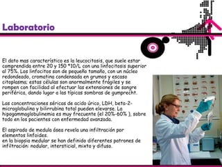 Laboratorio
El dato mas característico es la leucocitosis, que suele estar
comprendida entre 20 y 150 *10/L con una linfocitosis superior
al 75%. Los linfocitos son de pequeño tamaño, con un núcleo
redondeado, cromatina condensada en grumos y escaso
citoplasma; estas células son anormalmente frágiles y se
rompen con facilidad al efectuar las extensiones de sangre
periférica, dando lugar a las típicas sombras de gumprecht.
Las concentraciones séricas de acido úrico, LDH, beta-2-
microglobulina y bilirrubina total pueden elevarse. La
hipogammaglobulinemia es muy frecuente (el 20%-60% ), sobre
todo en los pacientes con enfermedad avanzada.
El aspirado de medula ósea revela una infiltración por
elementos linfoides.
en la biopsia medular se han definido diferentes patrones de
infiltración: nodular, intersticial, mixto y difuso.
 
