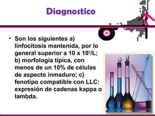 Diagnostico
• Son los siguientes a)
linfocitosis mantenida, por lo
general superior a 10 x 109
/L;
b) morfología típica, con
menos de un 10% de células
de aspecto inmaduro; c)
fenotipo compatible con LLC:
expresión de cadenas kappa o
lambda.
 