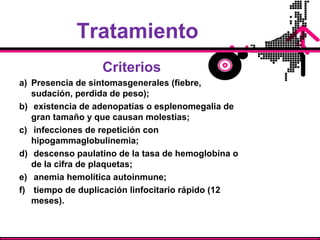 Tratamiento
Criterios
a) Presencia de sintomasgenerales (fiebre,
sudación, perdida de peso);
b) existencia de adenopatías o esplenomegalia de
gran tamaño y que causan molestias;
c) infecciones de repetición con
hipogammaglobulinemia;
d) descenso paulatino de la tasa de hemoglobina o
de la cifra de plaquetas;
e) anemia hemolítica autoinmune;
f) tiempo de duplicación linfocitario rápido (12
meses).
 