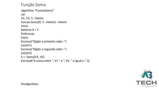 Função Soma
algoritmo “FuncaoSoma”
var
V1, V2, S : inteiro
funcao Soma(X, Y : inteiro) : inteiro
inicio
Retorne X + Y
fimfuncao
inicio
Escreva(“Digite o primeiro valor: ”)
Leia(V1)
Escreva(“Digite o segundo valor: ”)
Leia(V2)
S <- Soma(V1, V2)
Escreval(“A soma entre ”, V1 “ e ”, V2, “ é igual a ”, S)
fimalgoritmo
 