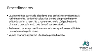Procedimentos
• Quando temos partes do algoritmo que precisam ser executadas
rotineiramente, podemos coloca-las dentro um procedimento,
evitando assim a reescrita daquele trecho do código, bastando
chamar o procedimento que deverá ser executado.
• Podemos criar um procedimento e toda vez que formos utilizá-lo
basta chama-lo pelo nome
• Vamos criar um algoritmo utilizando procedimento
 