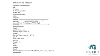 Detector de Pesado
algoritmo “DetectorPesado”
var
I : inteiro
N, Pesado : caractere
P, Mai : real
procedimento Topo( )
inicio
LimpaTela
escreval(“-----------------------------------------------------------------”)
escreval(“ DETECTOR DE PESADO ”)
escreval(“Maior Peso até agora: ”, Mai , “Kg”)
escreval(“-----------------------------------------------------------------”)
fimprocedimento
Topo( )
para I <- 1 ate 5 faca
Escreva(“Digite o nome: ”)
Leia(N)
Escreva(“Digite o peso de ”, N, “: ”)
Leia(P)
Se (P > Mai) entao
Mai <- P
Pesado <- N
fimse
Topo( )
Fimpara
Topo( )
Escreval(“A pessoa mais pesada foi ”, Pesado, “ com ”, Mai, “ quilos.”)
fimalgoritmo
 