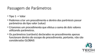 Passagem de Parâmetros
• Tipo 1 -> Valor
• Podemos criar um procedimento e dentro dos parêntesis passar
parâmetros do tipo valor (value)
• Criaremos um procedimento que efetua a soma de dois valores
utilizando parâmetros.
• Os parâmetros (variáveis) declarados no procedimento apenas
funcionam dentro do escopo do procedimento, portanto, não são
consideradas GLOBAIS
 