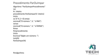 Procedimento ParOuImpar
Algoritmo “ParOuImparProcedimento”
var
N : inteiro
procedimento ParOuImpar(V: inteiro)
inicio
se (V % 2 = 0) entao
escreval(“O número ”, V, “ é PAR”)
senao
escreval(“O número ”, V, “ é ÍMPAR”)
fimse
fimprocedimento
inicio
Escreva(“Digite um número: ”)
Leia(N)
ParOuImpar(N)
fimalgoritmo
 