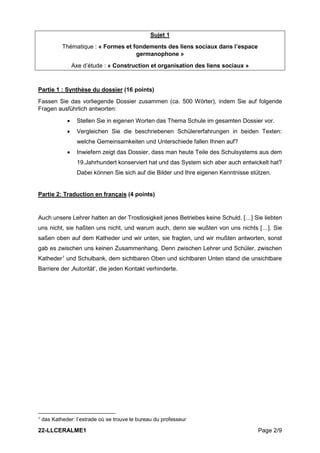 22-LLCERALME1 Page 2/9
Sujet 1
Thématique : « Formes et fondements des liens sociaux dans l’espace
germanophone »
Axe d’étude : « Construction et organisation des liens sociaux »
Partie 1 : Synthèse du dossier (16 points)
Fassen Sie das vorliegende Dossier zusammen (ca. 500 Wörter), indem Sie auf folgende
Fragen ausführlich antworten:
• Stellen Sie in eigenen Worten das Thema Schule im gesamten Dossier vor.
• Vergleichen Sie die beschriebenen Schülererfahrungen in beiden Texten:
welche Gemeinsamkeiten und Unterschiede fallen Ihnen auf?
• Inwiefern zeigt das Dossier, dass man heute Teile des Schulsystems aus dem
19.Jahrhundert konserviert hat und das System sich aber auch entwickelt hat?
Dabei können Sie sich auf die Bilder und Ihre eigenen Kenntnisse stützen.
Partie 2: Traduction en français (4 points)
Auch unsere Lehrer hatten an der Trostlosigkeit jenes Betriebes keine Schuld. […] Sie liebten
uns nicht, sie haßten uns nicht, und warum auch, denn sie wußten von uns nichts […]. Sie
saßen oben auf dem Katheder und wir unten, sie fragten, und wir mußten antworten, sonst
gab es zwischen uns keinen Zusammenhang. Denn zwischen Lehrer und Schüler, zwischen
Katheder1
und Schulbank, dem sichtbaren Oben und sichtbaren Unten stand die unsichtbare
Barriere der ‚Autorität‘, die jeden Kontakt verhinderte.
1 das Katheder: l’estrade où se trouve le bureau du professeur
 