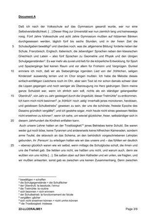 22-LLCERALME1 Page 3/9
Document A
Daß ich nach der Volksschule auf das Gymnasium gesandt wurde, war nur eine
Selbstverständlichkeit. […] Dieser Weg zur Universität war nun ziemlich lang und keineswegs
rosig. Fünf Jahre Volksschule und acht Jahre Gymnasium mußten auf hölzernen Bänken
durchgesessen werden, täglich fünf bis sechs Stunden, und in der freien Zeit die
Schulaufgaben bewältigt2
und überdies noch, was die ‚allgemeine Bildung‘ forderte neben der
5
Schule, Französisch, Englisch, Italienisch, die ‚lebendigen‘ Sprachen neben den klassischen
Griechisch und Latein – also fünf Sprachen zu Geometrie und Physik und den übrigen
Schulgegenständen3
. Es war mehr als zuviel und ließ für die körperliche Entwicklung, für Sport
und Spaziergänge fast keinen Raum und vor allem für Frohsinn und Vergnügen. Dunkel
erinnere ich mich, daß wir als Siebenjährige irgendein Lied von der ‚fröhlichen, seligen
10
Kinderzeit‘ auswendig lernen und im Chor singen mußten. Ich habe die Melodie dieses
einfach-einfältigen Liedchens noch im Ohr, aber sein Text ist mir schon damals schwer über
die Lippen gegangen und noch weniger als Überzeugung ins Herz gedrungen. Denn meine
ganze Schulzeit war, wenn ich ehrlich sein soll, nichts als ein ständiger gelangweilter
Überdruß4
, von Jahr zu Jahr gesteigert durch die Ungeduld, dieser Tretmühle5
zu entkommen.
15
Ich kann mich nicht besinnen6
, je ‚fröhlich‘ noch ‚selig‘ innerhalb jenes monotonen, herzlosen,
und geistlosen Schulbetriebs7
gewesen zu sein, der uns die schönste, freieste Epoche des
Daseins gründlich vergällte8
, und ich gestehe sogar, mich heute nicht eines gewissen Neides
nicht erwehren zu können9
, wenn ich sehe, um wieviel glücklicher, freier, selbständiger sich in
diesem Jahrhundert die Kindheit entfalten kann.
20
Auch unsere Lehrer hatten an der Trostlosigkeit10
jenes Betriebes keine Schuld. Sie waren
weder gut noch böse, keine Tyrannen und andererseits keine hilfreichen Kameraden, sondern
arme Teufel, die sklavisch an das Schema, an den behördlich vorgeschriebenen Lehrplan
gebunden, ihr ‚Pensum‘ zu erledigen hatten wie wir das unsere und – das fühlten wir deutlich
– ebenso glücklich waren wie wir selbst, wenn mittags die Schulglocke scholl, die ihnen und
25
uns die Freiheit gab. Sie liebten uns nicht, sie haßten uns nicht, und warum auch, denn sie
wußten von uns nichts […]. Sie saßen oben auf dem Katheder und wir unten, sie fragten, und
wir mußten antworten, sonst gab es zwischen uns keinen Zusammenhang. Denn zwischen
2 bewältigen = schaffen
3 die Schulgegenstände = die Schulfächer
4 der Überdruß: la lassitude, l’ennui
5 die Tretmühle: la routine
6 sich besinnen = sich erinnern
7 der Schulbetrieb: le fonctionnement de l’école
8 vergällen: gâcher
9 sich nicht erwehren können = nicht umhin können
10 die Trostlosigkeit: tristesse
 