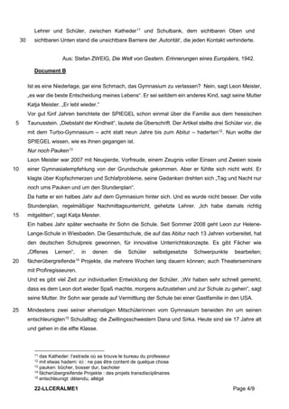 22-LLCERALME1 Page 4/9
Lehrer und Schüler, zwischen Katheder11
und Schulbank, dem sichtbaren Oben und
sichtbaren Unten stand die unsichtbare Barriere der ‚Autorität‘, die jeden Kontakt verhinderte.
30
Aus: Stefan ZWEIG, Die Welt von Gestern. Erinnerungen eines Europäers, 1942.
Document B
Ist es eine Niederlage, gar eine Schmach, das Gymnasium zu verlassen? Nein, sagt Leon Meister,
„es war die beste Entscheidung meines Lebens“. Er sei seitdem ein anderes Kind, sagt seine Mutter
Katja Meister. „Er lebt wieder.“
Vor gut fünf Jahren berichtete der SPIEGEL schon einmal über die Familie aus dem hessischen
Taunusstein. „Diebstahl der Kindheit“, lautete die Überschrift. Der Artikel stellte drei Schüler vor, die
5
mit dem Turbo-Gymnasium – acht statt neun Jahre bis zum Abitur – haderten12
. Nun wollte der
SPIEGEL wissen, wie es ihnen gegangen ist.
Nur noch Pauken13
Leon Meister war 2007 mit Neugierde, Vorfreude, einem Zeugnis voller Einsen und Zweien sowie
einer Gymnasialempfehlung von der Grundschule gekommen. Aber er fühlte sich nicht wohl. Er
10
klagte über Kopfschmerzen und Schlafprobleme, seine Gedanken drehten sich „Tag und Nacht nur
noch ums Pauken und um den Stundenplan“.
Da hatte er ein halbes Jahr auf dem Gymnasium hinter sich. Und es wurde nicht besser. Der volle
Stundenplan, regelmäßiger Nachmittagsunterricht, gehetzte Lehrer. „Ich habe damals richtig
mitgelitten“, sagt Katja Meister.
15
Ein halbes Jahr später wechselte ihr Sohn die Schule. Seit Sommer 2008 geht Leon zur Helene-
Lange-Schule in Wiesbaden. Die Gesamtschule, die auf das Abitur nach 13 Jahren vorbereitet, hat
den deutschen Schulpreis gewonnen, für innovative Unterrichtskonzepte. Es gibt Fächer wie
„Offenes Lernen“, in denen die Schüler selbstgesetzte Schwerpunkte bearbeiten;
fächerübergreifende14
Projekte, die mehrere Wochen lang dauern können; auch Theaterseminare
20
mit Profiregisseuren.
Und es gibt viel Zeit zur individuellen Entwicklung der Schüler. „Wir haben sehr schnell gemerkt,
dass es dem Leon dort wieder Spaß machte, morgens aufzustehen und zur Schule zu gehen“, sagt
seine Mutter. Ihr Sohn war gerade auf Vermittlung der Schule bei einer Gastfamilie in den USA.
Mindestens zwei seiner ehemaligen Mitschülerinnen vom Gymnasium beneiden ihn um seinen
25
entschleunigten15
Schulalltag: die Zwillingsschwestern Dana und Sirka. Heute sind sie 17 Jahre alt
und gehen in die elfte Klasse.
11 das Katheder: l’estrade où se trouve le bureau du professeur
12 mit etwas hadern: ici : ne pas être content de quelque chose
13 pauken: bûcher, bosser dur, bachoter
14 fächerübergreifende Projekte : des projets transdisciplinaires
15 entschleunigt: détendu, allégé
 
