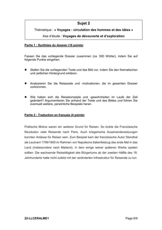 22-LLCERALME1 Page 6/9
Partie 1 : Synthèse du dossier (16 points)
Fassen Sie das vorliegende Dossier zusammen (ca. 500 Wörter), indem Sie auf
folgende Punkte eingehen:
 Stellen Sie die vorliegenden Texte und das Bild vor, indem Sie den thematischen
und zeitlichen Hintergrund erklären.
 Analysieren Sie die Reiseziele und -motivationen, die im gesamten Dossier
vorkommen.
 Wie haben sich die Reisekonzepte und -gewohnheiten im Laufe der Zeit
geändert? Argumentieren Sie anhand der Texte und des Bildes und führen Sie
eventuell weitere, persönliche Beispiele heran.
Partie 2 : Traduction en français (4 points)
Politische Motive waren ein weiterer Grund für Reisen: So lockte die Französische
Revolution viele Reisende nach Paris. Auch kriegerische Auseinandersetzungen
konnten Anlässe für Reisen sein: Zum Beispiel kam der französische Autor Stendhal
als Leutnant 1799/1800 im Rahmen von Napoleons Italienfeldzug das erste Mal in das
Land (insbesondere nach Mailand), in dem einige seiner späteren Werke spielen
sollten. Die wachsende Reisetätigkeit des Bürgertums ab der zweiten Hälfte des 18.
Jahrhunderts hatte nicht zuletzt mit der veränderten Infrastruktur für Reisende zu tun.
Sujet 2
Thématique : « Voyages : circulation des hommes et des idées »
Axe d’étude : Voyages de découverte et d’exploration
 