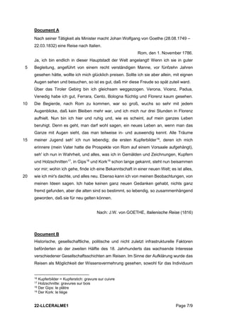 22-LLCERALME1 Page 7/9
Document A
Nach seiner Tätigkeit als Minister macht Johan Wolfgang von Goethe (28.08.1749 –
22.03.1832) eine Reise nach Italien.
Rom, den 1. November 1786.
Ja, ich bin endlich in dieser Hauptstadt der Welt angelangt! Wenn ich sie in guter
Begleitung, angeführt von einem recht verständigen Manne, vor fünfzehn Jahren
5
gesehen hätte, wollte ich mich glücklich preisen. Sollte ich sie aber allein, mit eignen
Augen sehen und besuchen, so ist es gut, daß mir diese Freude so spät zuteil ward.
Über das Tiroler Gebirg bin ich gleichsam weggezogen. Verona, Vicenz, Padua,
Venedig habe ich gut, Ferrara, Cento, Bologna flüchtig und Florenz kaum gesehen.
Die Begierde, nach Rom zu kommen, war so groß, wuchs so sehr mit jedem
10
Augenblicke, daß kein Bleiben mehr war, und ich mich nur drei Stunden in Florenz
aufhielt. Nun bin ich hier und ruhig und, wie es scheint, auf mein ganzes Leben
beruhigt. Denn es geht, man darf wohl sagen, ein neues Leben an, wenn man das
Ganze mit Augen sieht, das man teilweise in- und auswendig kennt. Alle Träume
meiner Jugend seh' ich nun lebendig; die ersten Kupferbilder16
, deren ich mich
15
erinnere (mein Vater hatte die Prospekte von Rom auf einem Vorsaale aufgehängt),
seh' ich nun in Wahrheit, und alles, was ich in Gemälden und Zeichnungen, Kupfern
und Holzschnitten17
, in Gips18
und Kork19
schon lange gekannt, steht nun beisammen
vor mir; wohin ich gehe, finde ich eine Bekanntschaft in einer neuen Welt; es ist alles,
wie ich mir's dachte, und alles neu. Ebenso kann ich von meinen Beobachtungen, von
20
meinen Ideen sagen. Ich habe keinen ganz neuen Gedanken gehabt, nichts ganz
fremd gefunden, aber die alten sind so bestimmt, so lebendig, so zusammenhängend
geworden, daß sie für neu gelten können.
Nach: J.W. von GOETHE, Italienische Reise (1816)
Document B
Historische, gesellschaftliche, politische und nicht zuletzt infrastrukturelle Faktoren
beförderten ab der zweiten Hälfte des 18. Jahrhunderts das wachsende Interesse
verschiedener Gesellschaftsschichten am Reisen. Im Sinne der Aufklärung wurde das
Reisen als Möglichkeit der Wissensvermehrung gesehen, sowohl für das Individuum
16 Kupferbilder = Kupferstich: gravure sur cuivre
17 Holzschnitte: gravures sur bois
18 Der Gips: le plâtre
19 Der Kork: le liège
 