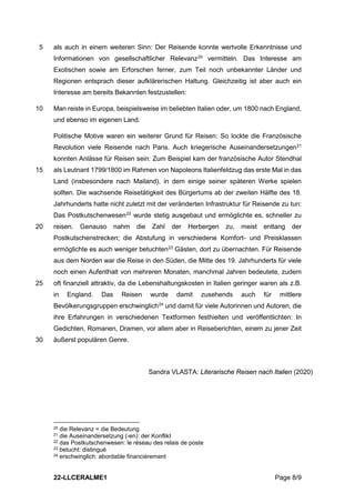 22-LLCERALME1 Page 8/9
als auch in einem weiteren Sinn: Der Reisende konnte wertvolle Erkenntnisse und
5
Informationen von gesellschaftlicher Relevanz20
vermitteln. Das Interesse am
Exotischen sowie am Erforschen ferner, zum Teil noch unbekannter Länder und
Regionen entsprach dieser aufklärerischen Haltung. Gleichzeitig ist aber auch ein
Interesse am bereits Bekannten festzustellen:
Man reiste in Europa, beispielsweise im beliebten Italien oder, um 1800 nach England,
10
und ebenso im eigenen Land.
Politische Motive waren ein weiterer Grund für Reisen: So lockte die Französische
Revolution viele Reisende nach Paris. Auch kriegerische Auseinandersetzungen21
konnten Anlässe für Reisen sein: Zum Beispiel kam der französische Autor Stendhal
als Leutnant 1799/1800 im Rahmen von Napoleons Italienfeldzug das erste Mal in das
15
Land (insbesondere nach Mailand), in dem einige seiner späteren Werke spielen
sollten. Die wachsende Reisetätigkeit des Bürgertums ab der zweiten Hälfte des 18.
Jahrhunderts hatte nicht zuletzt mit der veränderten Infrastruktur für Reisende zu tun:
Das Postkutschenwesen22
wurde stetig ausgebaut und ermöglichte es, schneller zu
reisen. Genauso nahm die Zahl der Herbergen zu, meist entlang der
20
Postkutschenstrecken; die Abstufung in verschiedene Komfort- und Preisklassen
ermöglichte es auch weniger betuchten23
Gästen, dort zu übernachten. Für Reisende
aus dem Norden war die Reise in den Süden, die Mitte des 19. Jahrhunderts für viele
noch einen Aufenthalt von mehreren Monaten, manchmal Jahren bedeutete, zudem
oft finanziell attraktiv, da die Lebenshaltungskosten in Italien geringer waren als z.B.
25
in England. Das Reisen wurde damit zusehends auch für mittlere
Bevölkerungsgruppen erschwinglich24
und damit für viele Autorinnen und Autoren, die
ihre Erfahrungen in verschiedenen Textformen festhielten und veröffentlichten: In
Gedichten, Romanen, Dramen, vor allem aber in Reiseberichten, einem zu jener Zeit
äußerst populären Genre.
30
Sandra VLASTA: Literarische Reisen nach Italien (2020)
20 die Relevanz = die Bedeutung
21 die Auseinandersetzung (-en): der Konflikt
22 das Postkutschenwesen: le réseau des relais de poste
23 betucht: distingué
24 erschwinglich: abordable financièrement
 