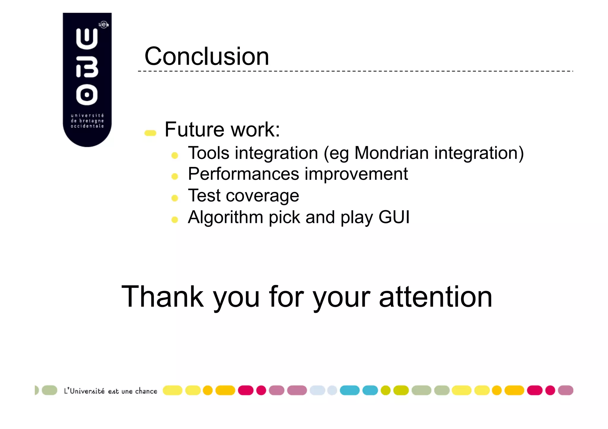 Conclusion "   Future work: "   Tools integration (eg Mondrian integration) "   Performances improvement "   Test coverage "   Algorithm pick and play GUI Thank you for your attention 