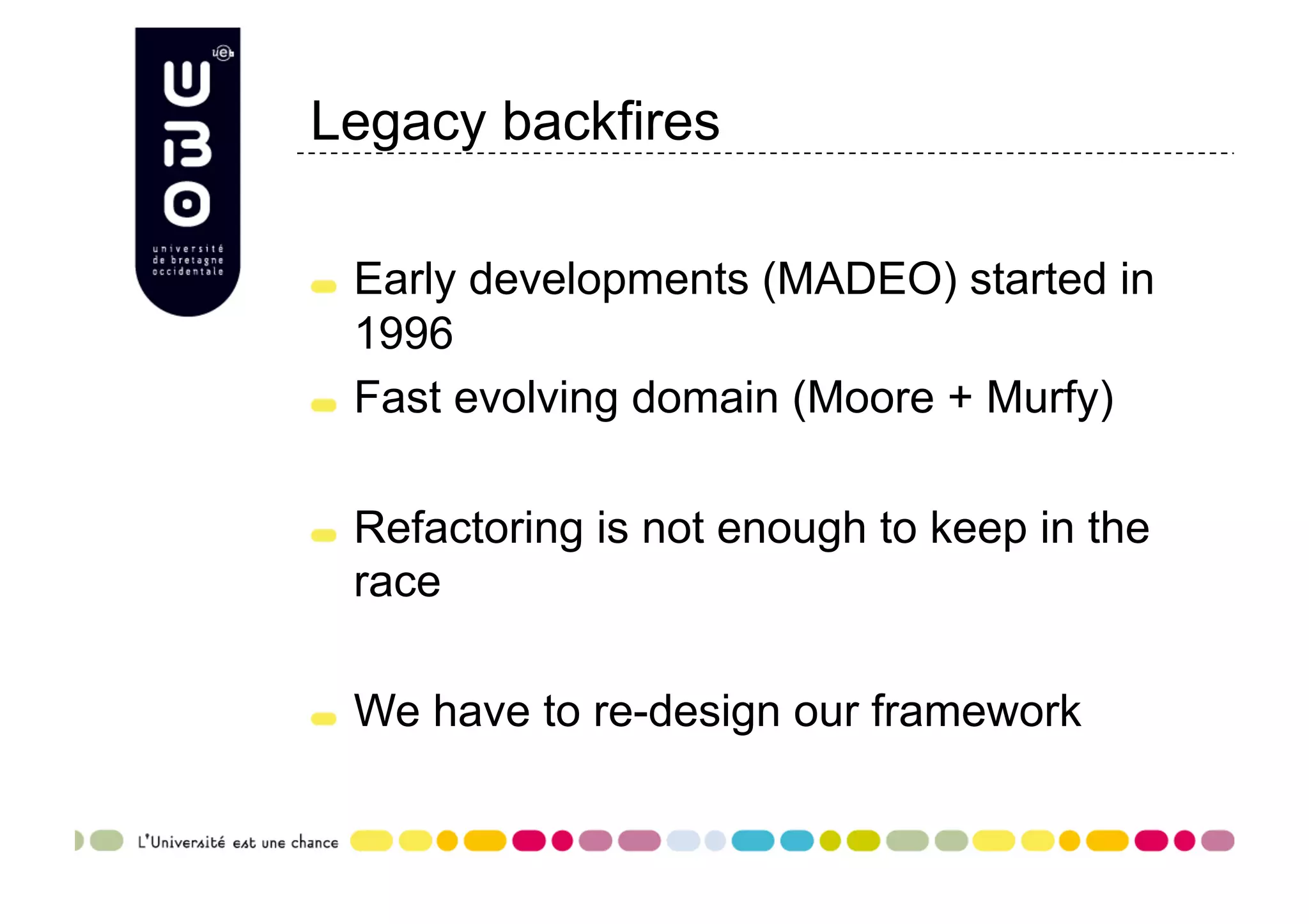 Legacy backfires "   Early developments (MADEO) started in 1996 "   Fast evolving domain (Moore + Murfy) "   Refactoring is not enough to keep in the race "   We have to re-design our framework 