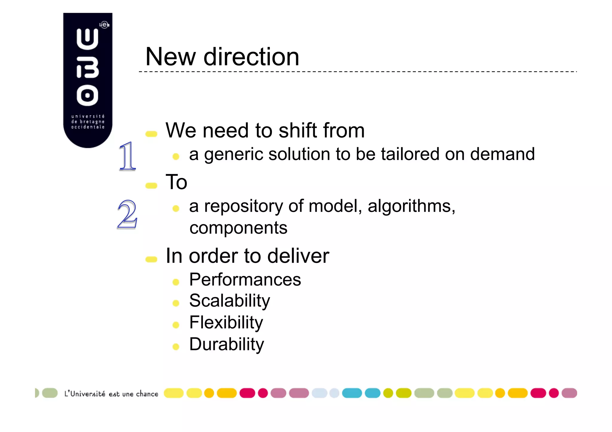 New direction "   We need to shift from "   a generic solution to be tailored on demand "   To "   a repository of model, algorithms, components "   In order to deliver "   Performances "   Scalability "   Flexibility "   Durability 