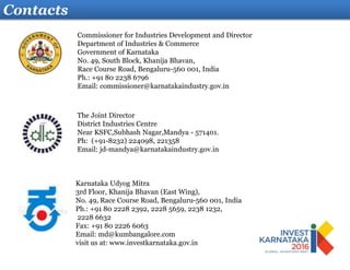 Contacts
Karnataka Udyog Mitra
3rd Floor, Khanija Bhavan (East Wing),
No. 49, Race Course Road, Bengaluru-560 001, India
Ph.: +91 80 2228 2392, 2228 5659, 2238 1232,
2228 6632
Fax: +91 80 2226 6063
Email: md@kumbangalore.com
visit us at: www.investkarnataka.gov.in
The Joint Director
District Industries Centre
Near KSFC,Subhash Nagar,Mandya - 571401.
Ph: (+91-8232) 224098, 221358
Email: jd-mandya@karnatakaindustry.gov.in
Commissioner for Industries Development and Director
Department of Industries & Commerce
Government of Karnataka
No. 49, South Block, Khanija Bhavan,
Race Course Road, Bengaluru-560 001, India
Ph.: +91 80 2238 6796
Email: commissioner@karnatakaindustry.gov.in
 