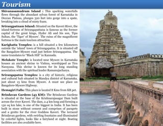 Tourism
Shivanasamudram Island : This sparking waterfalls
flows through the abundant sylvan forest of Karnataka in
Deccan Plateau, plunges 320 feet into gorge into a spate,
breaking into a cloud of misty foam.
Srirangpatnam Island: Situated on the Kaveri River, the
island-fortress of Srirangapattana is famous as the former
capital of the great kings, Hyder Ali and his son, Tipu
Sultan, the ‘Tiger’ of Mysore’. The ruins of the magnificent
fortress is the main tourism attraction.
Karighatta Temples: is a hill situated a few kilometers
outside the ‘island’ town of Srirangapatna. It is situated off
the Bangalore-Mysore road just before Srirangapatna. The
name translates to “Black Hill” in Kannada.
Melukote Temple: is located near Mysore in Karnataka
houses an ancient shrine to Vishnu, worshipped as Tiru
Narayana. This shrine is known for its long standing
association with the spiritual leader Ramanujacharya.
Srirangapatna Temples: is a city of historic, religious
and cultural hub situated in Mandya district of Karnataka,
just about 13 kms from Mysore. A must see place on
Bangalore-Mysore Highway.
Hemagiri Falls: This place is located 8 Kms from KR pet.
Brindavan Gardens (43 KM): The Brindavan Gardens
is situated at the base of the Krishnarajasagar Dam built
across the river Kaveri. The dam, 2.4 km long and forming a
130 sq km lake, is one of the biggest in India. It has been
built in stone without cement and comprises of parapets
and a grotto for the river Goddess Kaveri. The terraced
Brindavan gardens, with swirling fountains and illuminated
by colorful lights, looks like a fairyland at night. Boating
facilities are also available here.
 