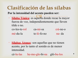 
Clasificación de las sílabas
Por la intensidad del acento pueden ser:
• Sílaba Tónica: es aquella donde recae la mayor
fuerza de voz, independientemente que lleven
tilde o no.
co-les-te-rol
mé-du-la
ca-mi-sa
te-lé-fo-no
crá-ne-o
na- da
• Sílabas Átonas: son aquellas que no tienen
acento, por lo tanto el sonido es de menor
intensidad.
cé-lu-las he-mo-glo-bi-na gló-bu-los 8
 