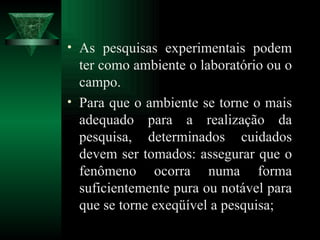 As pesquisas experimentais podem ter como ambiente o laboratório ou o campo. Para que o ambiente se torne o mais adequado para a realização da pesquisa, determinados cuidados devem ser tomados: assegurar que o fenômeno ocorra numa forma suficientemente pura ou notável para que se torne exeqüível a pesquisa;  
