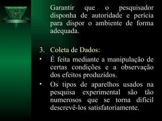 G arantir que o pesquisador disponha de autoridade e perícia para dispor o ambiente de forma adequada. Coleta de Dados: É feita mediante a manipulação de certas condições e a observação dos efeitos produzidos. Os tipos de aparelhos usados na pesquisa experimental são tão numerosos que se torna difícil descrevê-los satisfatoriamente. 