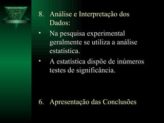 8.  Análise e Interpretação dos Dados: Na pesquisa experimental geralmente se utiliza a análise estatística. A estatística dispõe de inúmeros testes de significância. Apresentação das Conclusões 