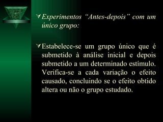 Experimentos “Antes-depois” com um único grupo:   E stabelece-se um grupo único que é submetido à análise inicial e depois submetido a um determinado estímulo. Verifica-se a cada variação o efeito causado, concluindo se o efeito obtido altera ou não o grupo estudado. 