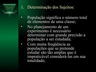 Determinação dos Sujeitos: População significa o número total de elementos de uma classe; No planejamento de um experimento é necessário determinar com grande precisão a população a ser estudada; Com muita freqüência as populações que se pretende estudar são tão amplas que é impraticável considerá-las em sua totalidade; 