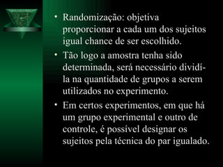 Randomização: objetiva proporcionar a cada um dos sujeitos igual chance de ser escolhido. Tão logo a amostra tenha sido determinada, será necessário dividí-la na quantidade de grupos a serem utilizados no experimento. Em certos experimentos, em que há um grupo experimental e outro de controle, é possível designar os sujeitos pela técnica do   par igualado. 