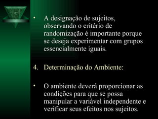 A designação de sujeitos, observando o critério de randomização é importante porque se deseja experimentar com grupos essencialmente iguais. Determinação do Ambiente: O ambiente deverá proporcionar as condições para que se possa manipular a variável independente e verificar seus efeitos nos sujeitos. 